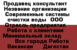 Продавец-консультант › Название организации ­ Современные системы очистки воды, ООО › Отрасль предприятия ­ Работа с клиентами › Минимальный оклад ­ 27 000 - Все города Работа » Вакансии   . Дагестан респ.,Дагестанские Огни г.